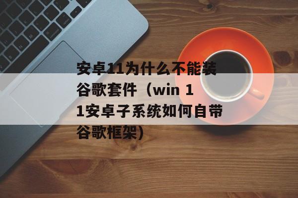 安卓11为什么不能装谷歌套件（win 11安卓子系统如何自带谷歌框架)