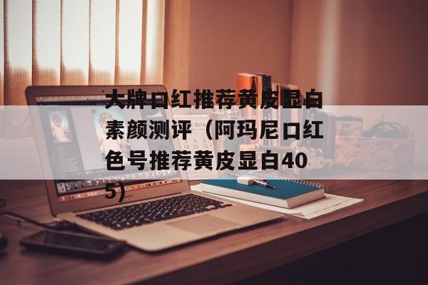 大牌口红推荐黄皮显白素颜测评（阿玛尼口红色号推荐黄皮显白405)