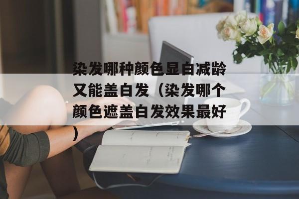 染发哪种颜色显白减龄又能盖白发（染发哪个颜色遮盖白发效果最好)