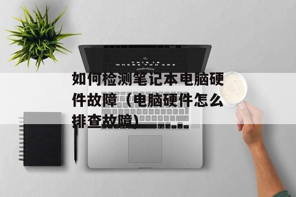如何检测笔记本电脑硬件故障（电脑硬件怎么排查故障)