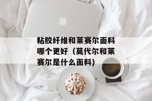 粘胶纤维和莱赛尔面料哪个更好（莫代尔和莱赛尔是什么面料)