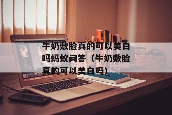 牛奶敷脸真的可以美白吗蚂蚁问答（牛奶敷脸真的可以美白吗)