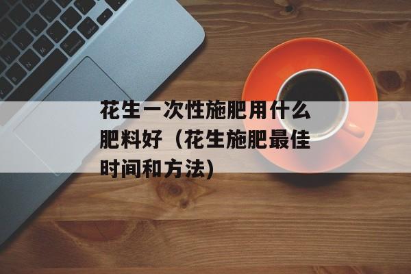 花生一次性施肥用什么肥料好（花生施肥最佳时间和方法)