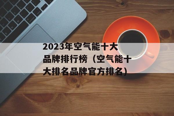 2023年空气能十大品牌排行榜（空气能十大排名品牌官方排名)