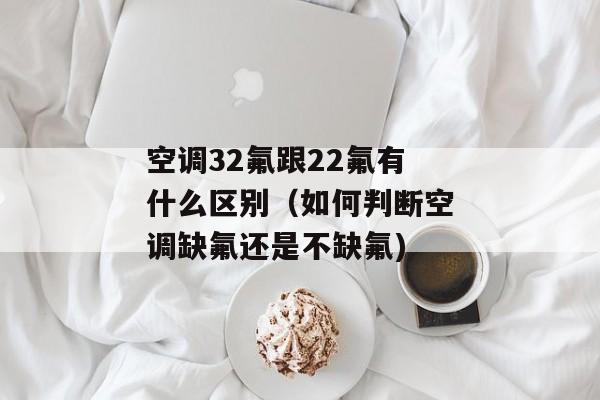 空调32氟跟22氟有什么区别（如何判断空调缺氟还是不缺氟)