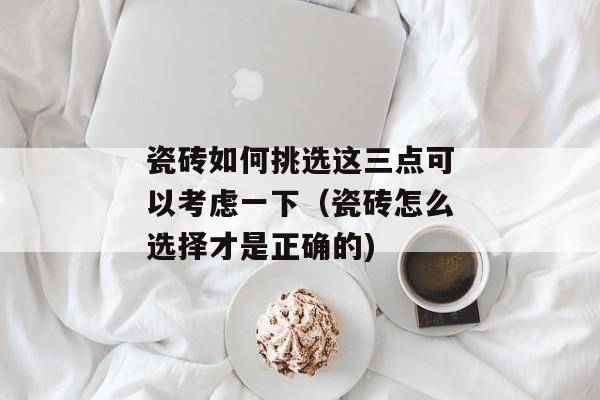 瓷砖如何挑选这三点可以考虑一下（瓷砖怎么选择才是正确的)