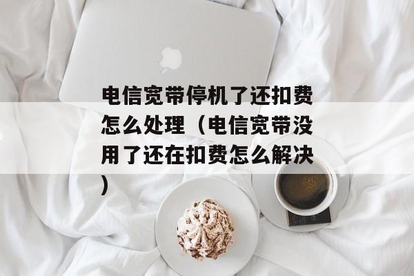电信宽带停机了还扣费怎么处理（电信宽带没用了还在扣费怎么解决)