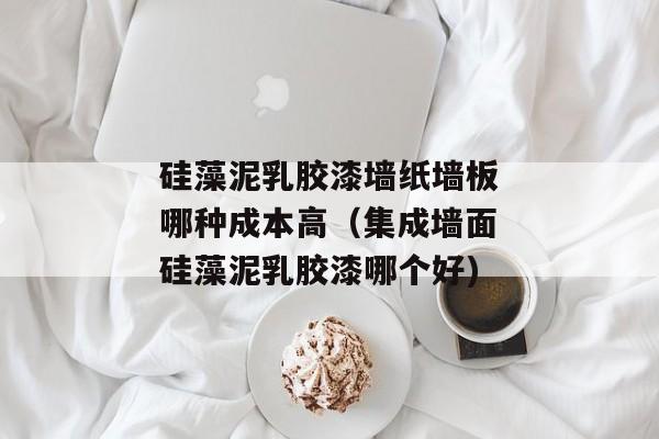 硅藻泥乳胶漆墙纸墙板哪种成本高（集成墙面硅藻泥乳胶漆哪个好)