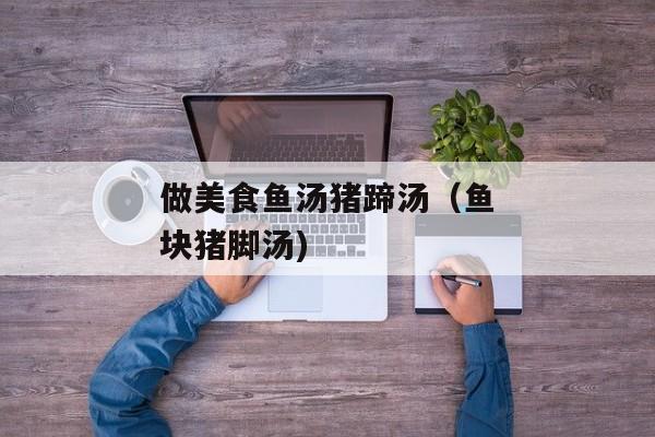 做美食鱼汤猪蹄汤（鱼块猪脚汤)