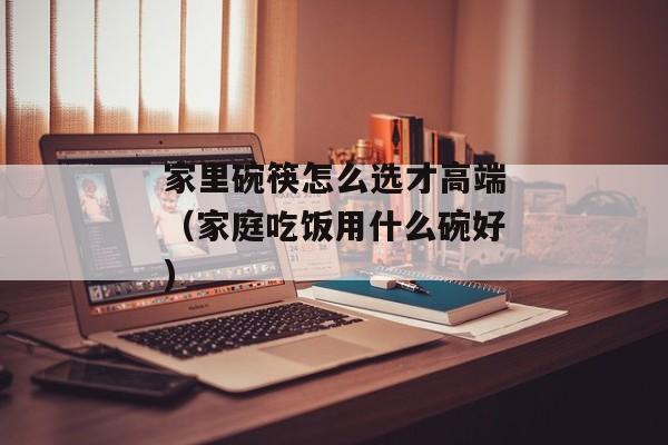 家里碗筷怎么选才高端（家庭吃饭用什么碗好)