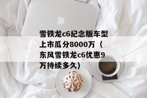 雪铁龙c6纪念版车型上市瓜分8000万（东风雪铁龙c6优惠9万持续多久)