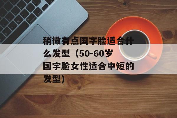 稍微有点国字脸适合什么发型（50-60岁国字脸女性适合中短的发型)