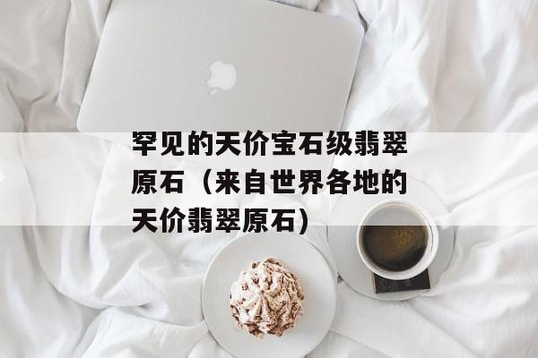 罕见的天价宝石级翡翠原石（来自世界各地的天价翡翠原石)