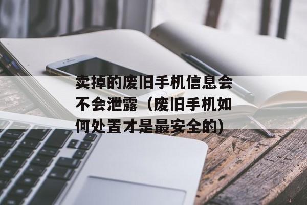 卖掉的废旧手机信息会不会泄露（废旧手机如何处置才是最安全的)