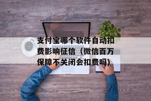 支付宝哪个软件自动扣费影响征信（微信百万保障不关闭会扣费吗)
