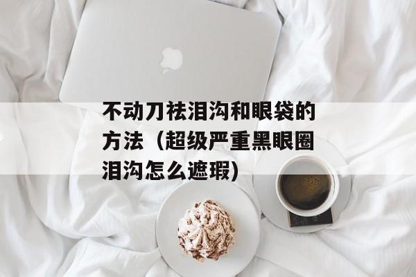 不动刀祛泪沟和眼袋的方法（超级严重黑眼圈泪沟怎么遮瑕)