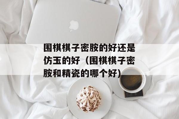 围棋棋子密胺的好还是仿玉的好（围棋棋子密胺和精瓷的哪个好)