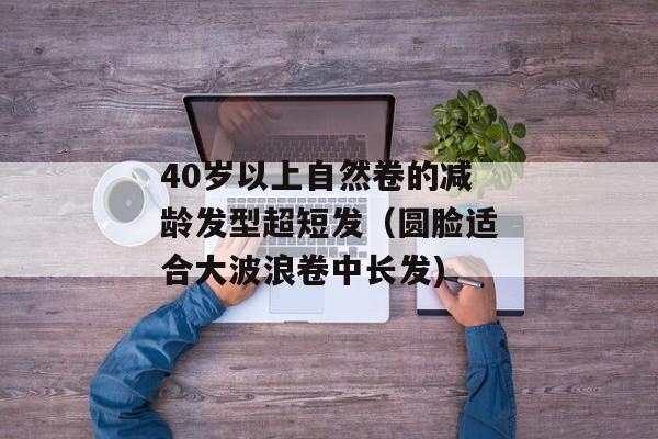 40岁以上自然卷的减龄发型超短发（圆脸适合大波浪卷中长发)