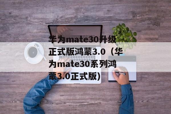 华为mate30升级正式版鸿蒙3.0（华为mate30系列鸿蒙3.0正式版)