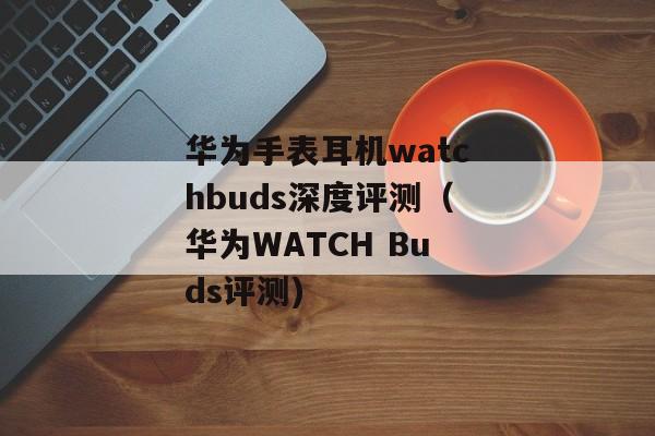 华为手表耳机watchbuds深度评测（华为WATCH Buds评测)