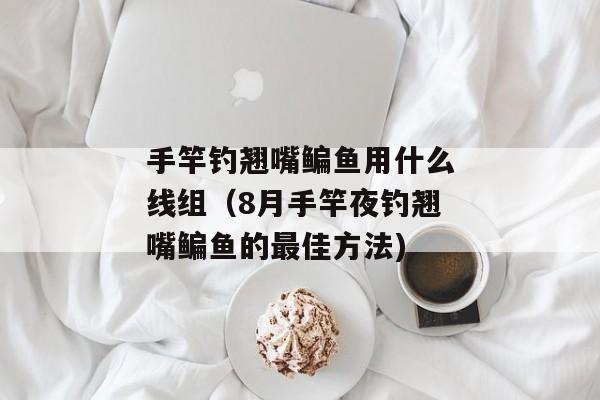 手竿钓翘嘴鳊鱼用什么线组（8月手竿夜钓翘嘴鳊鱼的最佳方法)