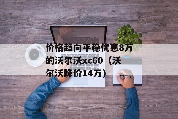 价格趋向平稳优惠8万的沃尔沃xc60（沃尔沃降价14万)