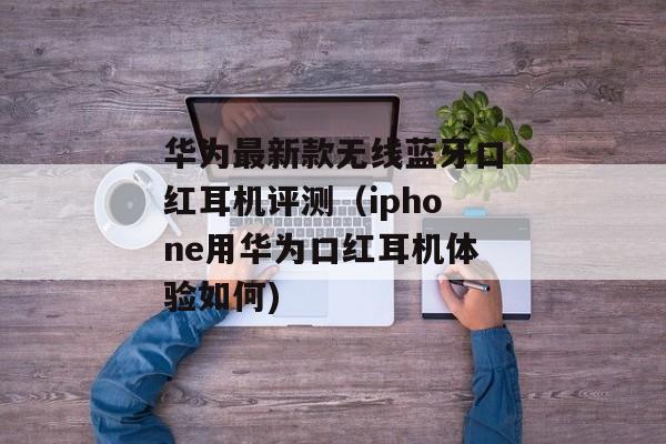 华为最新款无线蓝牙口红耳机评测（iphone用华为口红耳机体验如何)