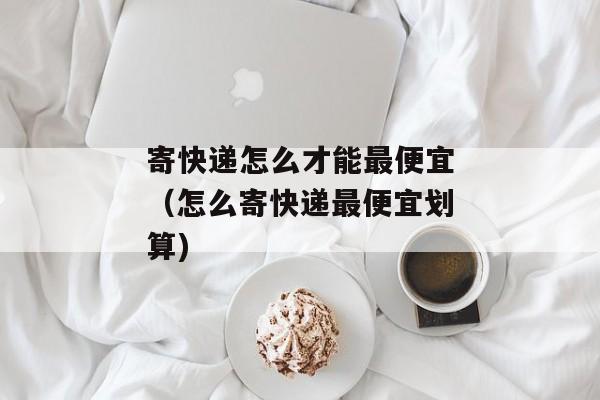 寄快递怎么才能最便宜（怎么寄快递最便宜划算)