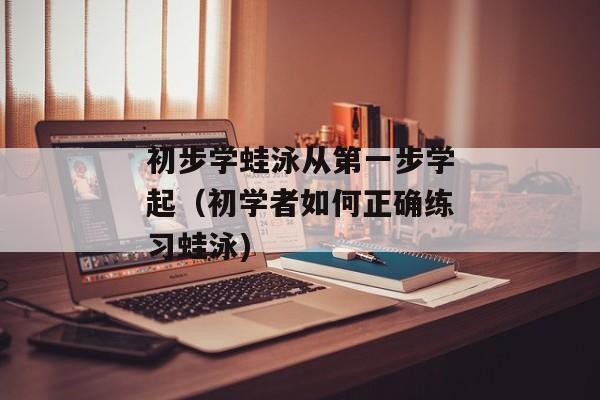 初步学蛙泳从第一步学起（初学者如何正确练习蛙泳)