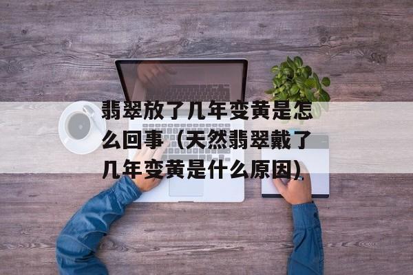 翡翠放了几年变黄是怎么回事（天然翡翠戴了几年变黄是什么原因)