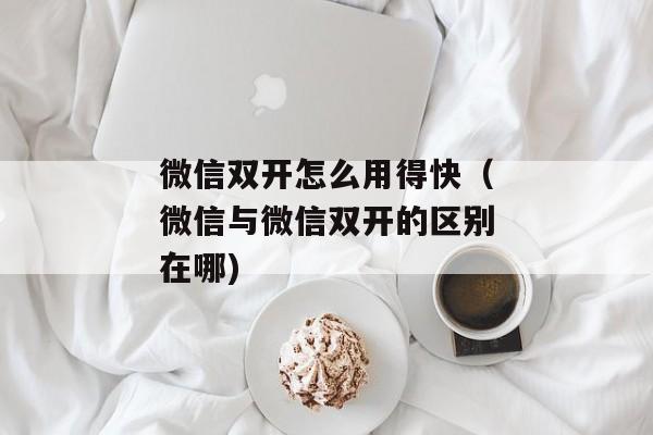 微信双开怎么用得快（微信与微信双开的区别在哪)