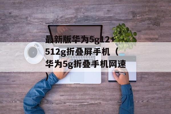最新版华为5g12+512g折叠屏手机（华为5g折叠手机网速)