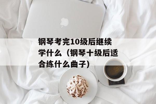 钢琴考完10级后继续学什么（钢琴十级后适合练什么曲子)