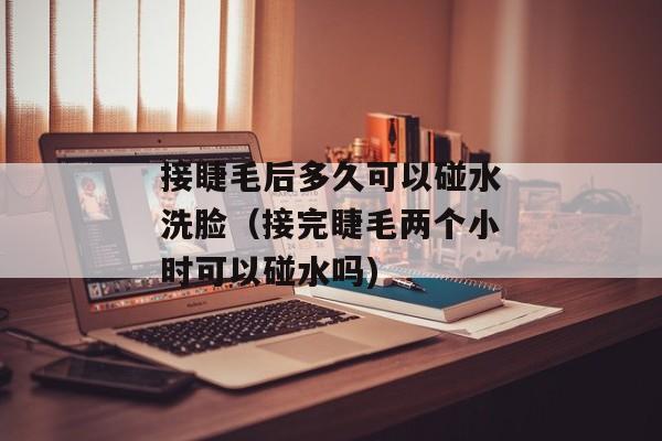 接睫毛后多久可以碰水洗脸（接完睫毛两个小时可以碰水吗)