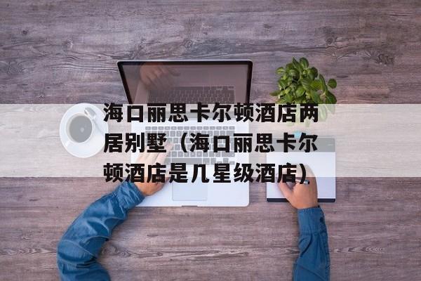 海口丽思卡尔顿酒店两居别墅（海口丽思卡尔顿酒店是几星级酒店)
