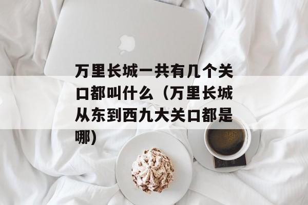 万里长城一共有几个关口都叫什么（万里长城从东到西九大关口都是哪)