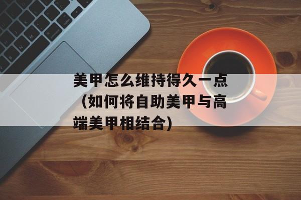 美甲怎么维持得久一点（如何将自助美甲与高端美甲相结合)