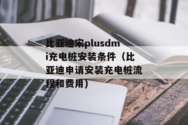 比亚迪宋plusdmi充电桩安装条件（比亚迪申请安装充电桩流程和费用)