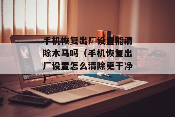 手机恢复出厂设置能清除木马吗（手机恢复出厂设置怎么清除更干净)