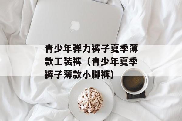 青少年弹力裤子夏季薄款工装裤（青少年夏季裤子薄款小脚裤)