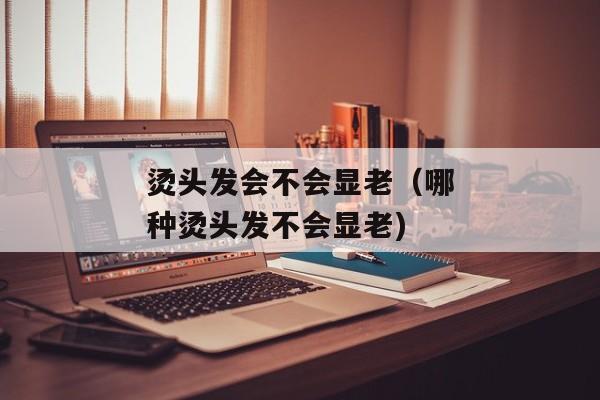 烫头发会不会显老（哪种烫头发不会显老)