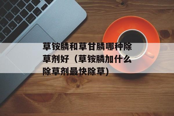 草铵膦和草甘膦哪种除草剂好（草铵膦加什么除草剂最快除草)