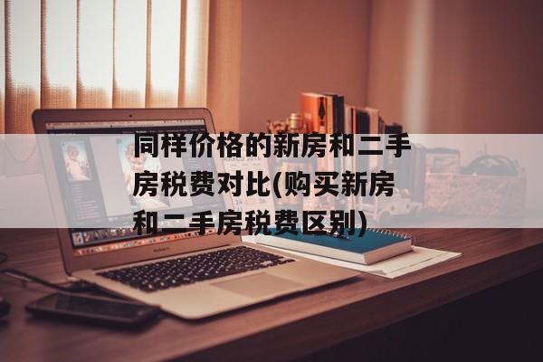 同样价格的新房和二手房税费对比(购买新房和二手房税费区别)