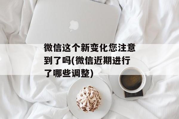 微信这个新变化您注意到了吗(微信近期进行了哪些调整)