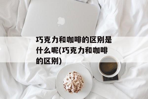 巧克力和咖啡的区别是什么呢(巧克力和咖啡的区别)