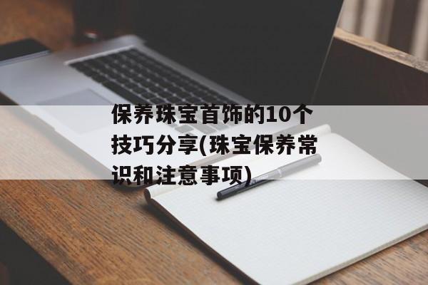 保养珠宝首饰的10个技巧分享(珠宝保养常识和注意事项)