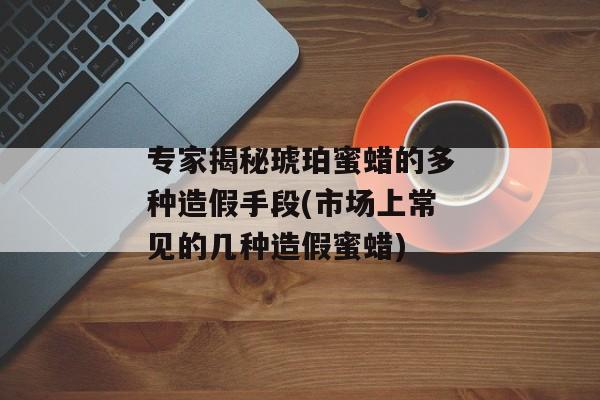 专家揭秘琥珀蜜蜡的多种造假手段(市场上常见的几种造假蜜蜡)