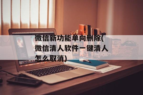微信新功能单向删除(微信清人软件一键清人怎么取消)