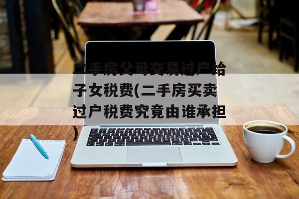 二手房父母交易过户给子女税费(二手房买卖过户税费究竟由谁承担)