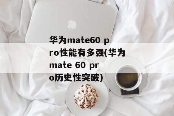 华为mate60 pro性能有多强(华为mate 60 pro历史性突破)